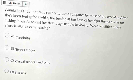 Listen
Wanda has a job that requires her to use a computer fǎr most of the workday. After
she's been typing for a while, the tendon at the base of her right thumb swells up,
making it painful to rest her thumb against the keyboard. What repetitive strain
injury is Wanda experiencing?
A) Tendinitis
B) Tennis elbow
C) Carpal tunnel syndrome
D) Bursitis