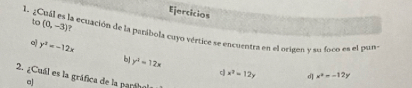 Ejercicios
to (0,-3) ?
1. ¿Cuál es la ecuación de la parábola cuyo vértice se encuentra en el origen y su foco es el puno
a y^2=-12x
b y^2=12x c) x^2=12y d] x^2=-12y
2. ¿Cuál es la gráfica de la paráho
a