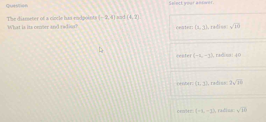 Question Select your answer.
The diameter of a circle has endpoints (-2,4) and (4,2). 
What is its center and radius? center: (1,3) , radius: sqrt(10)
center (-1,-3) , radius: 40
center: (1,3) ), radius: 2sqrt(10)
center: (-1,-3) , radius: sqrt(10)