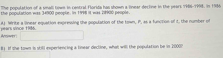 The population of a small town in central Florida has shown a linear decline in the years 1986-1998. In 1986
the population was 34900 people. In 1998 it was 28900 people. 
A) Write a linear equation expressing the population of the town, P, as a function of t, the number of
years since 1986. 
Answer: 
B) If the town is still experiencing a linear decline, what will the population be in 2000?