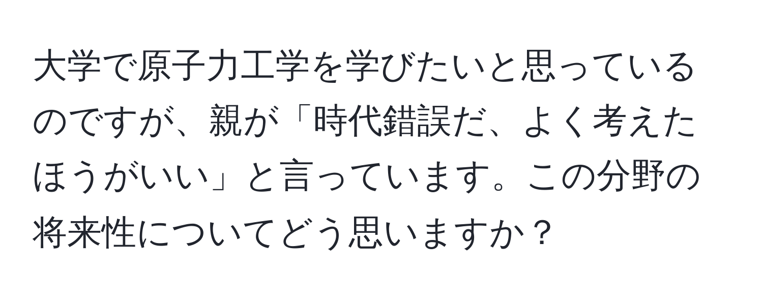 大学で原子力工学を学びたいと思っているのですが、親が「時代錯誤だ、よく考えたほうがいい」と言っています。この分野の将来性についてどう思いますか？