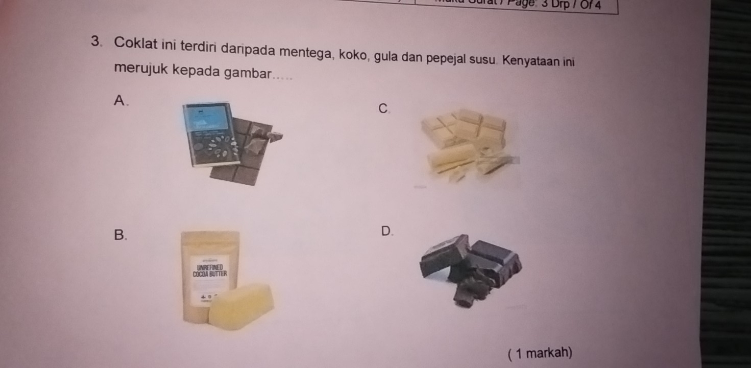 Page' 3 Drp / Of 4
3. Coklat ini terdiri daripada mentega, koko, gula dan pepejal susu. Kenyataan ini
merujuk kepada gambar.....
A.
C
B.
D.
COCOA BUTTER
( 1 markah)