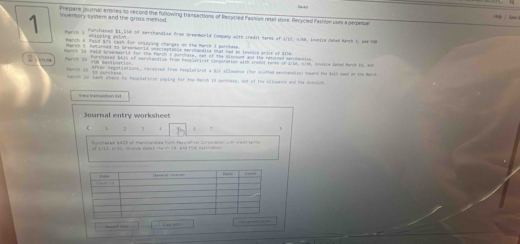 Saved 
Prepare journal entries to record the following transactions of Recycled Fashion retail store. Recycled Fashion uses a perpetual 
inventory system and the gross method. 
Herlp. | Sime 
1 March 3 
Purchased $1,150 of merchandise from GreenWorld Company with credit terms of 2/15, n/60, invoice dated March J, and FOB 
shipping point 
March 4 Paid $75 cash for shipping charges on the March 3 purchase. 
March 5 Returned to GreenWorld unacceptable merchandise that had an invoice price of $150. 
March 18 Paid Greenworld for the March 3 purchase, net of the discount and the returned merchandise.
g = 1158
After negotiations, received from PeopleFirst a $25 allowance (for scuffed merchandise) toward the $425 owed on the March 
March 21 10 purchase 
March 29 Sent check to Peoplefirst paying for the March 19 purchase, net of the allowance and the discownt. 
View transaction list 
Journal entry worksheet 
< <tex>1 2 3 4 6 7
Purchased $425 of merchandise from PeopleFirst Corporation with credit terms 
of 1/10. n/30, invoice dated March 19 and FOB destination. 
Wesaed antry C(t)(4(F) keo perer