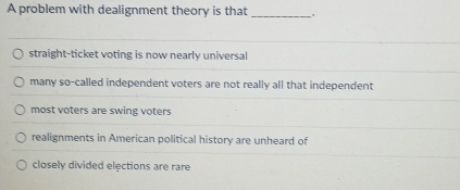 A problem with dealignment theory is that _、
straight-ticket voting is now nearly universal
many so-called independent voters are not really all that independent
most voters are swing voters
realignments in American political history are unheard of
closely divided elections are rare