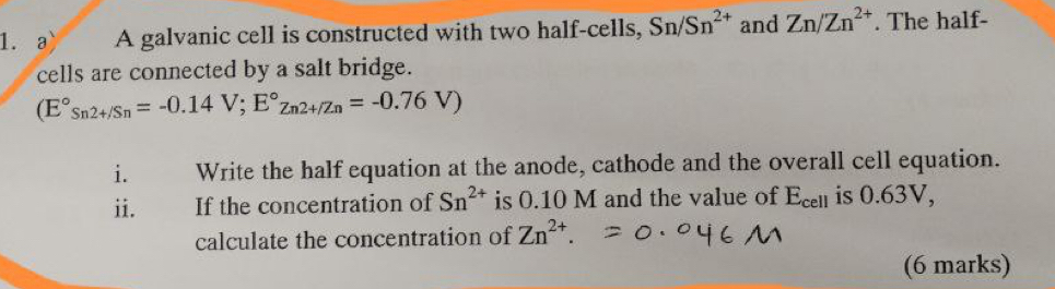 a A galvanic cell is constructed with two half-cells, Sn/Sn^(2+) and Zn/Zn^(2+). The half- 
cells are connected by a salt bridge.
(E°_Sn2+/Sn=-0.14V;E°z_n2+/Zn=-0.76V)
i. Write the half equation at the anode, cathode and the overall cell equation. 
ii. If the concentration of Sn^(2+) is 0.10 M and the value of E_cell is 0.63V, 
calculate the concentration of Zn^(2+). 
(6 marks)