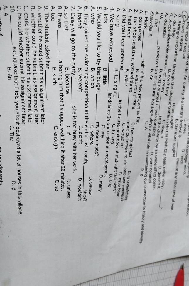 generation .
hs and a stronger mind.
C. more D. much
the most magical B, the more magical
wn of Hoi An during the lantern festival is Lhan at any other time of year.
C. more magical D. as magical_
8. Riding a motorbike through the chaotic traffic in Ho Chi Minh City feels rather risky.
A. do they C. does it
B. don't they
9. A considerable amount of money B. was donated C. was donating
10. __?
A. donated to the charity by an unidentified donor.
D. doesn't it
B. An D. were donated
Exercise 3. C. A
A. The preservation of cultural heritage plays a vital role in maintaining our connection to history and identity.
1. Mark_ half of his new project so far.
D. 0
A. completes B. was completing C. has completed D. is completing
2. The shop assistant wished there more customers to his shop last weekend.
A. had been B. were _C. would be D. have been
3. Did you hear someone _in the house next door at midnight last night?
A. sung B. to singing C. to sing D. sing
4. We have witnessed _landslides In our region in recent years.
A. lots B. little C. any D. many
5. Would you like to try the burger _my mom made?
A. who B. which C. where D. whose
6. They joined the swimming competition at the end of last month,_ they?
A. hadn't B. weren't C. didn't D. wouldn't
7. Daisy will go to the party _she is too busy with her work.
A. so that B. because C. if
D. unless
8. It was _a boring film that I stopped watching it after 20 minutes.
A. too B. such C. enough D. so
9. The student asked her_
A. whether he could submit his assignment later
B. whether could he submit his assignment later
C. could he whether submit his assignment later
D. he could whether submit his assignment later
10. earthquake that I told you about destroyed a lot of houses in this village.
C. The
A. A_ B. An D. Ø
n rents