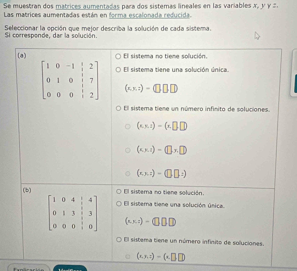 Se muestran dos matrices aumentadas para dos sistemas lineales en las variables x, y y z.
Las matrices aumentadas están en forma escalonada reducida.
Seleccionar la opción que mejor describa la solución de cada sistema.
Si corresponde, dar la solución.
(a) El sistema no tiene solución.
El sistema tiene una solución única.
(x,y,z)=(□ ,□ ,□ )
El sistema tiene un número infinito de soluciones.
(x,y,z)=(x,□ ,□ )
(x,y,z)=(□ ,y,□ )
(x,y,z)=(□ ,□ ,z)
(b) El sistema no tiene solución.
El sistema tiene una solución única.
(x,y,z)=(□ ,□ ,□ )
El sistema tiene un número infinito de soluciones.
(x,y,z)=(x,□ ,□ )
Exolicación