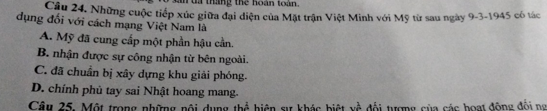 an đa tháng the hoán toàn.
Câu 24. Những cuộc tiếp xúc giữa đại diện của Mặt trận Việt Minh với Mỹ từ sau ngày 9-3-1945 có tác
dụng đối với cách mạng Việt Nam là
A. Mỹ đã cung cấp một phần hậu cần.
B. nhận được sự công nhận từ bên ngoài.
C. đã chuẩn bị xây dựng khu giải phóng.
D. chính phủ tay sai Nhật hoang mang.
Câu 25. Một trong những nội dụng thể hiện sự khác biệt về đối tượng của các hoạt động đốing