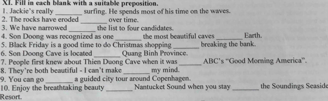 Fill in each blank with a suitable preposition. 
1. Jackie’s really _surfing. He spends most of his time on the waves. 
2. The rocks have eroded_ over time. 
3. We have narrowed _the list to four candidates. 
4. Son Doong was recognized as one_ the most beautiful caves _Earth. 
5. Black Friday is a good time to do Christmas shopping _breaking the bank. 
6. Son Doong Cave is located _Quang Binh Province. 
7. People first knew about Thien Duong Cave when it was _ABC’s “Good Morning America”. 
8. They’re both beautiful - I can’t make _my mind. 
9. You can go _a guided city tour around Copenhagen. 
10. Enjoy the breathtaking beauty_ Nantucket Sound when you stay _the Soundings Seaside 
Resort.