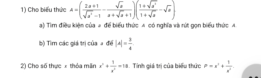 Cho biểu thức A=( (2a+1)/sqrt(a^3)-1 - sqrt(a)/a+sqrt(a)+1 )( (1+sqrt(a^3))/1+sqrt(a) -sqrt(a)). 
a) Tìm điều kiện của a để biểu thức A có nghĩa và rút gọn biểu thức A. 
b) Tìm các giá trị của a để |A|= 3/4 . 
2) Cho số thực x thỏa mãn x^3+ 1/x^3 =18 Tính giá trị của biểu thức P=x^2+ 1/x^2 .