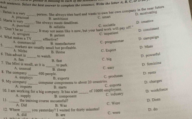 or parase is missing in each of the send 
bach sentence. Select the best answer to complete the sentence. Write the letter A. B, C 
heet
Helen is a very _person. She always tries hard and wants to own her own company in the near future
D. motivating
A. practical B ambitious
C. smart
2. María is very _. She always meets deadlines.
A. punctial B. reliable
C. sociable D. creative
3: “Don’t be so _. It may not seem like it now, but your hard work will pay off."
A arrogant B. patient
C. impatient D. consistent
4. What makes a TV _effective? D. campaign
A. commercial B. mansfacturer C. programmer
5 _markets are usually small but profitable. D. Mass
A. Niche B. Home
C. Export
6. This advert is _to watch. D. powerful
A. fun B. fast
C. big
7. The Mini is small, so it is _to park
D. feminine
A. unnsual B. cheap
C. easy
8. The company_ 400 people.
A. employs B. exports
C. produces D rents
9. My company _computer components to about 20 countries.
A. imports B. starts
C. exports D. charges
10. I am working for a big company. It has a/an _of 10000 employees.
D. workforce
A. supply B. component
C. industry
11. _the training course successful?
A. Did B. Was
C. Were D. Does
12. Where_ you yesterday? I waited for thirty minutes! D. do
A. did B. are C. were