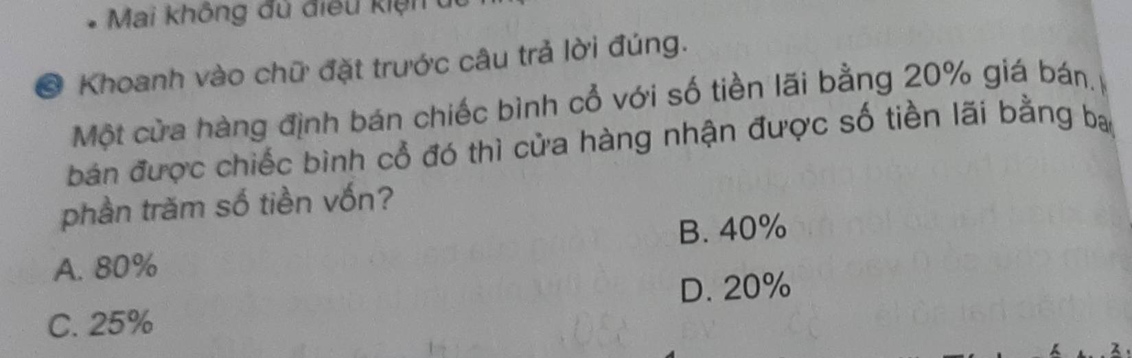 Mai không đủ điều kiện u
* Khoanh vào chữ đặt trước câu trả lời đúng.
Một cửa hàng định bán chiếc bình cổ với số tiền lãi bằng 20% giá bán.
bản được chiếc bình cổ đó thì cửa hàng nhận được số tiền lãi bằng ba
phần trăm số tiền vốn?
B. 40%
A. 80%
D. 20%
C. 25%