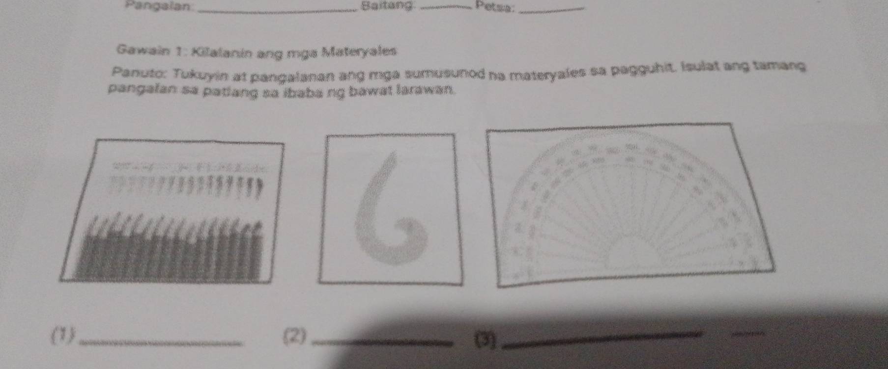 Pangalan_ Saitang _Petsa:_ 
Gawain 1: Kilalanin ang mga Materyales 
Panuto: Tukuyin at pangalanan ang mga sumusunod na materyales sa pagguhit. Isulat ang tamang 
pangalan sa patiang sa ibaba ng bawat larawan. 
6 

D 
Z 
(1) _(2) _(3)_ 
_