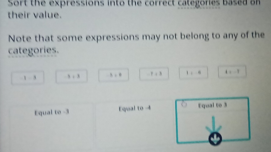 Sort the expressions into the correct categories based on
their value.
Note that some expressions may not belong to any of the
categories.
1-3 b+3 h+0 -7+3 1+6 4+-7
Equal to -3 Equal to -4 Equal to 3