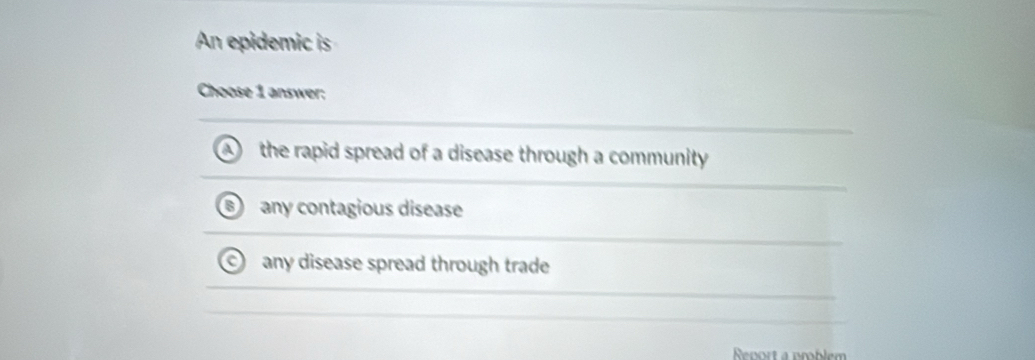 An epidemic is
Choose 1 answer:
the rapid spread of a disease through a community
any contagious disease
any disease spread through trade
Rort a pmblem