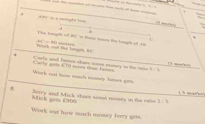 3:2:4
ork sut the number of swsts that mach of them neuites Dan He 
7 
3 ABC is a straight lme. 
(3 marks)
A
B
The length of BC is three times the length of AB
c
B
AC=80 metyes. 
Work out the length BC
4 Carly and James share some money in the ratio 
(3 marks) 
Carly gets £70 more than James.
5=3
Work out how much money James gets. 
( 3 marks) 
5 Jerry and Mick share some money in the ratio 2:3
Mick gets £900
Work out how much money Jerry gets.