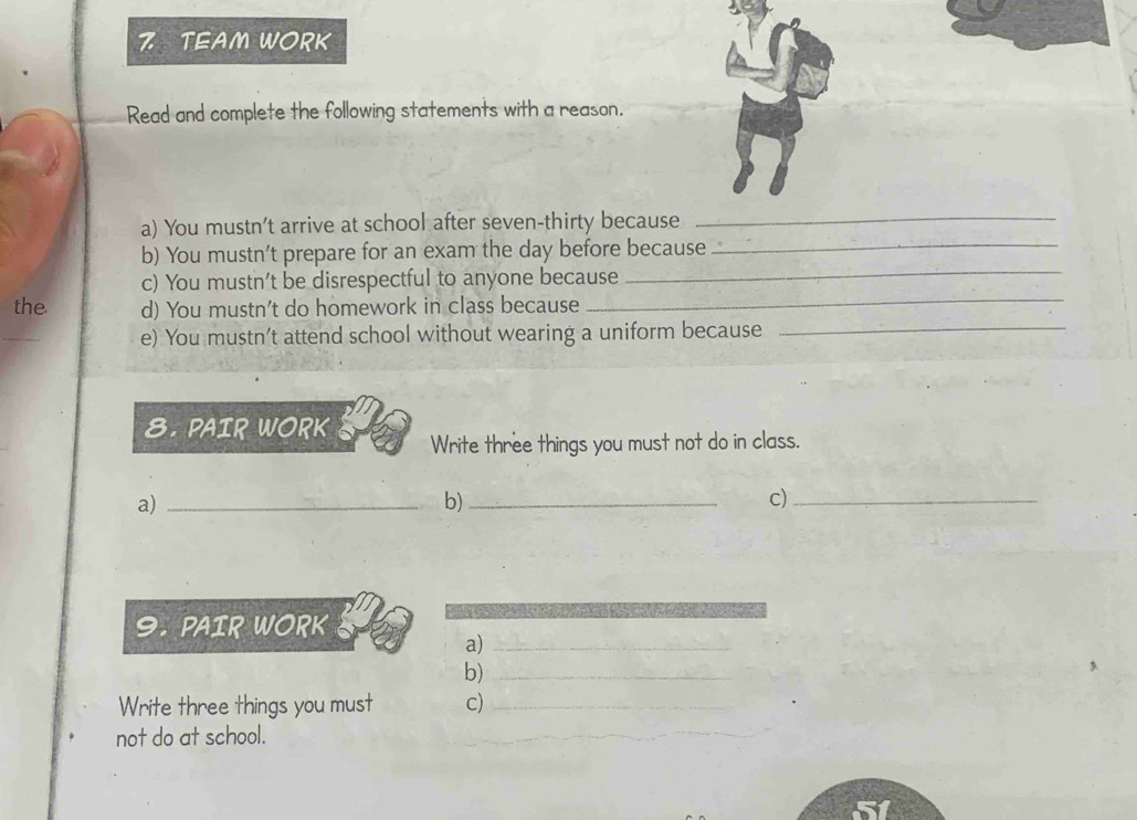 TEAM WORK 
Read and complete the following statements with a reason. 
a) You mustn’t arrive at school after seven-thirty because_ 
_ 
b) You mustn’t prepare for an exam the day before because_ 
_ 
c) You mustn’t be disrespectful to anyone because 
the d) You mustn't do homework in class because 
e) You mustn’t attend school without wearing a uniform because_ 
8. PAIR WORK Write three things you must not do in class. 
a)_ 
b)_ 
c)_ 
9. PAIR WORK 
a)_ 
b)_ 
Write three things you must c)_ 
not do at school.