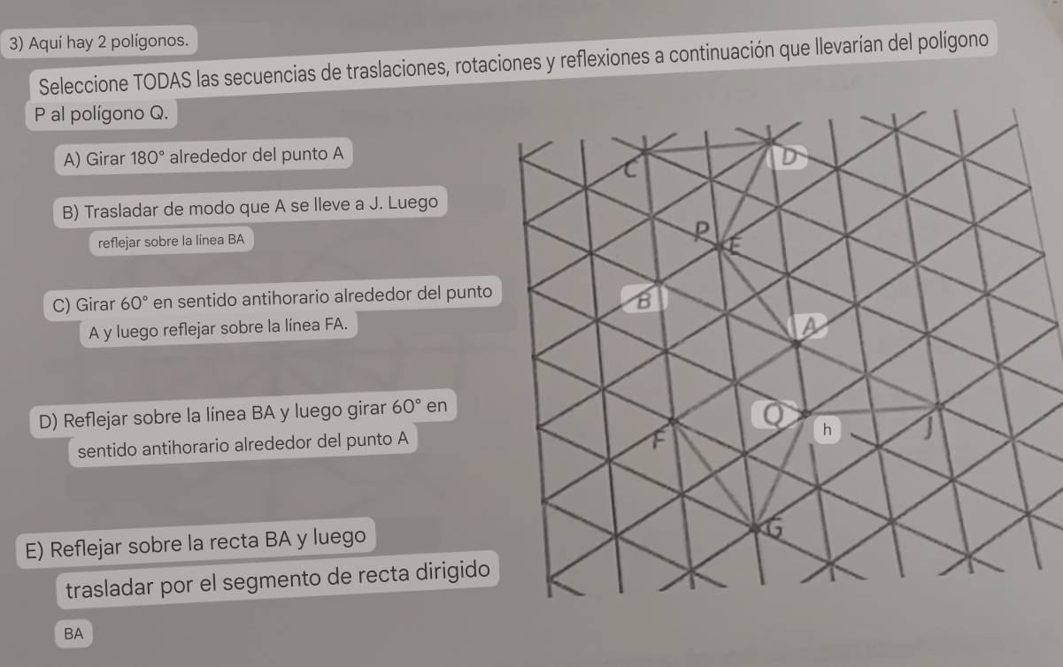 Aquí hay 2 polígonos.
Seleccione TODAS las secuencias de traslaciones, rotaciones y reflexiones a continuación que llevarían del polígono
P al polígono Q.
A) Girar 180° alrededor del punto A
B) Trasladar de modo que A se lleve a J. Luego
reflejar sobre la línea BA
C) Girar 60° en sentido antihorario alrededor del punto
A y luego reflejar sobre la línea FA.
D) Reflejar sobre la línea BA y luego girar 60° en
sentido antihorario alrededor del punto A
E) Reflejar sobre la recta BA y luego
trasladar por el segmento de recta dirigido
BA