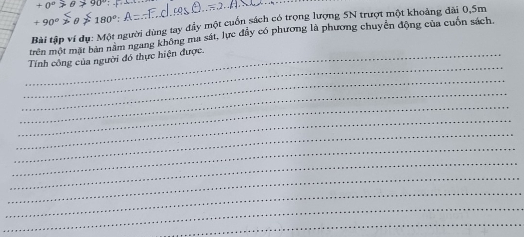 +0° 90° __
+90^o 180°
Bài tập ví dụ: Một người dùng tay đầy một cuốn sách có trọng lượng 5N trượt một khoảng dài 0,5m
trên một mặt bản năm ngang không ma sát, lực đầy có phương là phương chuyên động của cuốn sách. 
_ 
_Tính công của người đó thực hiện được. 
_ 
_ 
_ 
_ 
_ 
_ 
_ 
_ 
_ 
_ 
_