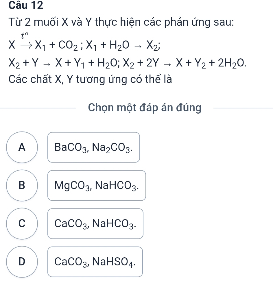 Từ 2 muối X và Y thực hiện các phản ứng sau:
Xxrightarrow t^oX_1+CO_2; X_1+H_2Oto X_2;
X_2+Yto X+Y_1+H_2O; X_2+2Yto X+Y_2+2H_2O. 
Các chất X, Y tương ứng có thể là
Chọn một đáp án đúng
A BaCO_3, Na_2CO_3.
B MgCO_3 , Na HCO_3
C CaCO_3 NaHCO_3.
D CaCO_3 NaHSO_4.