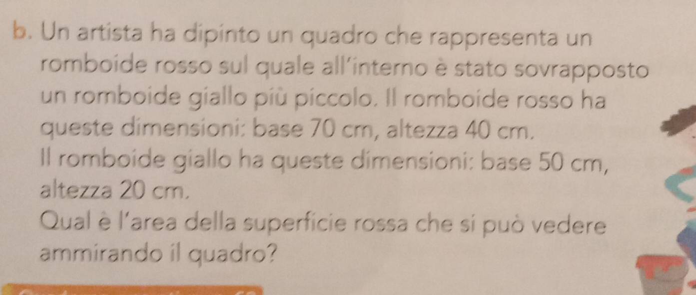 Un artista ha dipinto un quadro che rappresenta un 
romboide rosso sul quale all'interno è stato sovrapposto 
un romboide giallo più píccolo. Il romboide rosso ha 
queste dimensioni: base 70 cm, altezza 40 cm. 
Il romboide giallo ha queste dimensioni: base 50 cm, 
altezza 20 cm. 
Qual è l'area della superficie rossa che si può vedere 
ammirando il quadro?