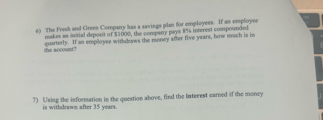 < 
6) The Fresh and Green Company has a savings plan for employees. If an employee 
makes an initial deposit of $1000, the company pays 8% interest compounded 
quarterly. If an employee withdraws the money after five years, how much is in 
the account? 
7) Using the information in the question above, find the interest earned if the money 
is withdrawn after 35 years.