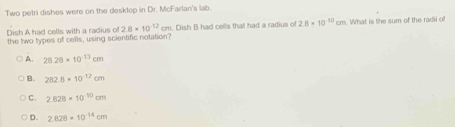 Two petri dishes were on the desklop in Dr. McFarlan's lab.
Dish A had cells with a radius of 2.8* 10^(-12)cm n. Dish B had cells that had a radius of 2.8* 10^(-10)cm What is the sum of the radii of
the two types of cells, using scientific notation?
A. 28.28* 10^(-13)cm
B. 282.8* 10^(-12)cm
C. 2.828* 10^(10)cm
D. 2.828* 10^(-14)cm