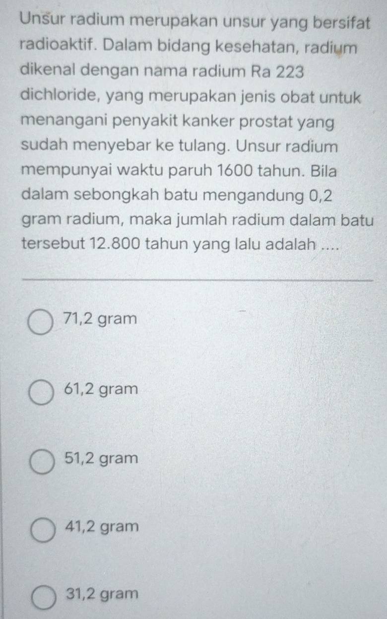 Unsur radium merupakan unsur yang bersifat
radioaktif. Dalam bidang kesehatan, radium
dikenal dengan nama radium Ra 223
dichloride, yang merupakan jenis obat untuk
menangani penyakit kanker prostat yang
sudah menyebar ke tulang. Unsur radium
mempunyai waktu paruh 1600 tahun. Bila
dalam sebongkah batu mengandung 0,2
gram radium, maka jumlah radium dalam batu
tersebut 12.800 tahun yang lalu adalah ....
71,2 gram
61,2 gram
51,2 gram
41,2 gram
31,2 gram