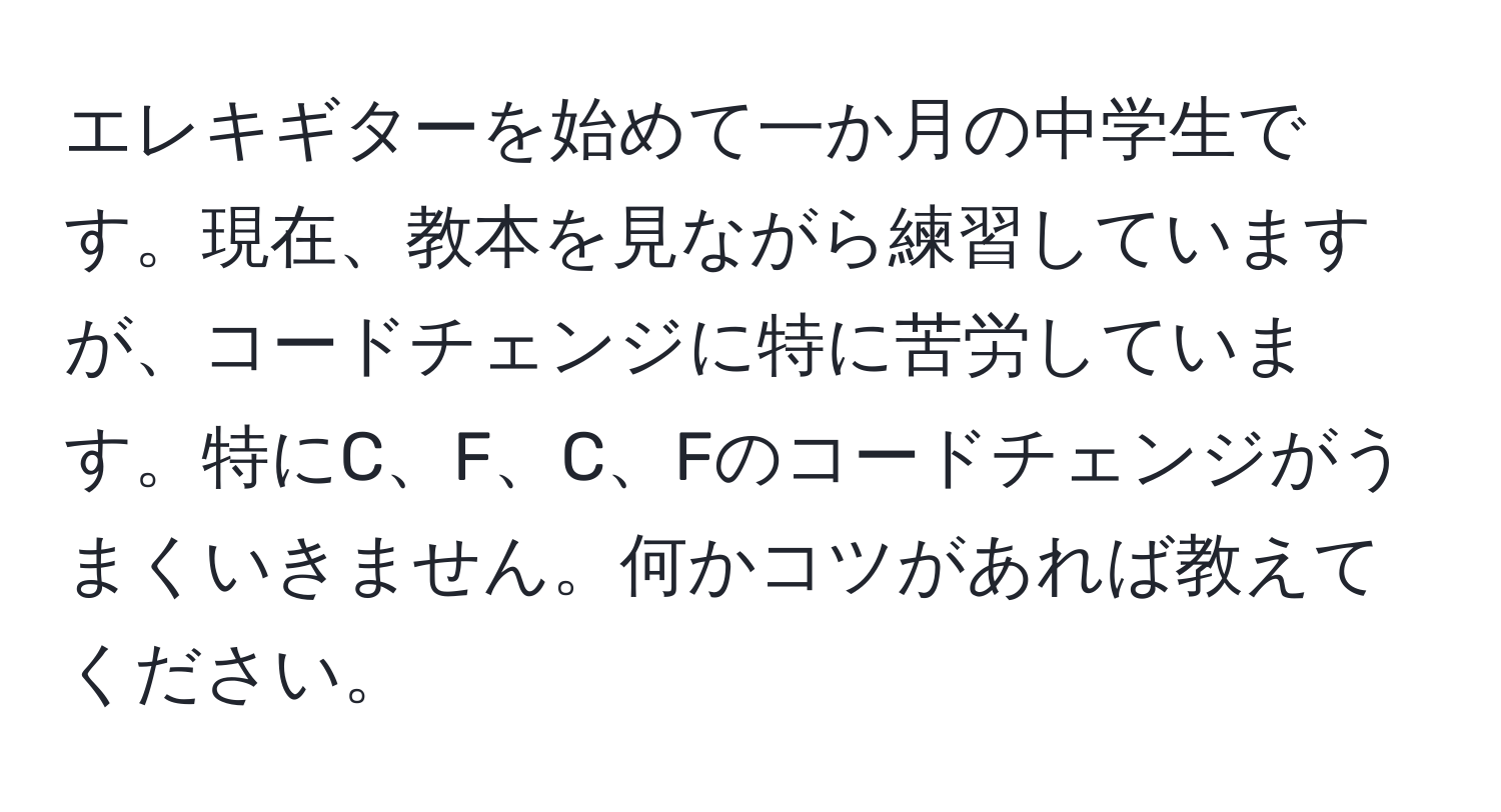 エレキギターを始めて一か月の中学生です。現在、教本を見ながら練習していますが、コードチェンジに特に苦労しています。特にC、F、C、Fのコードチェンジがうまくいきません。何かコツがあれば教えてください。