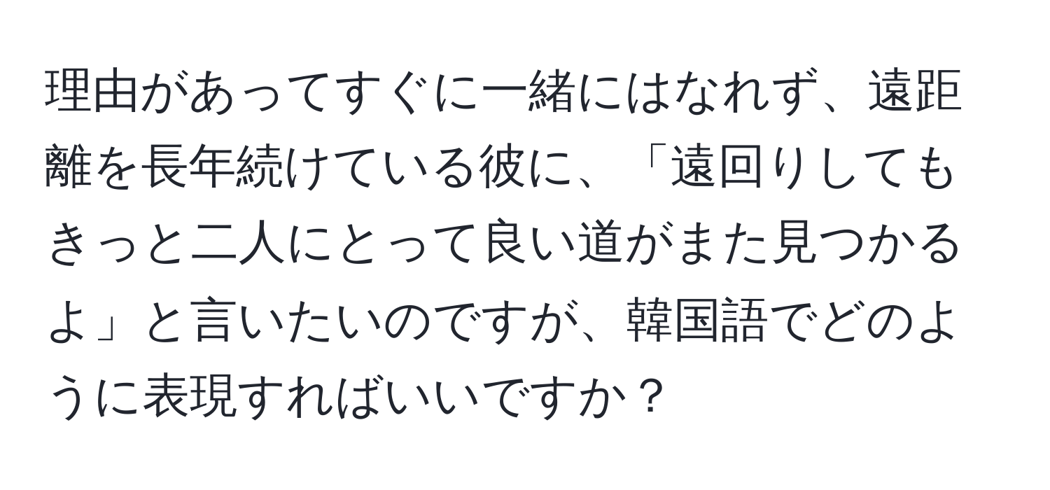 理由があってすぐに一緒にはなれず、遠距離を長年続けている彼に、「遠回りしてもきっと二人にとって良い道がまた見つかるよ」と言いたいのですが、韓国語でどのように表現すればいいですか？