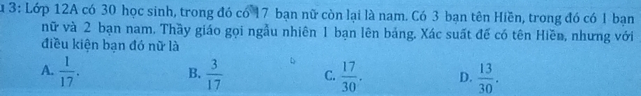 Âu 3: Lớp 12A có 30 học sinh, trong đó có 17 bạn nữ còn lại là nam. Có 3 bạn tên Hiền, trong đó có 1 bạn
nữ và 2 bạn nam. Thầy giáo gọi ngẫu nhiên 1 bạn lên bảng. Xác suất đế có tên Hiền, nhưng với
điều kiện bạn đó nữ là
A.  1/17 .  3/17   17/30 .  13/30 . 
B.
C.
D.