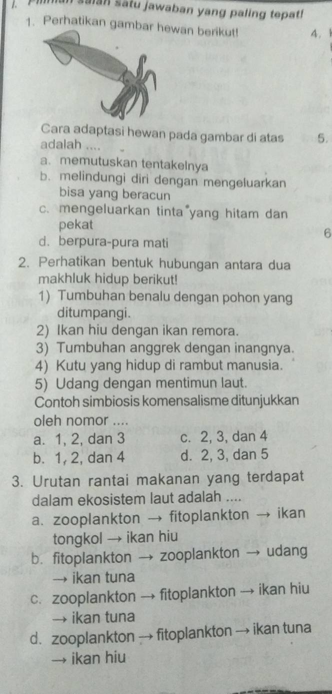 salan satu jawaban yang paling tepat!
1. Perhatikan gambwan berikut! 4. 
Cara adaptasi hewan pada gambar di atas 5.
adalah ....
a. memutuskan tentakelnya
b. melindungi diri dengan mengeluarkan
bisa yang beracun
c. mengeluarkan tinta yang hitam dan
pekat
6
d. berpura-pura mati
2. Perhatikan bentuk hubungan antara dua
makhluk hidup berikut!
1) Tumbuhan benalu dengan pohon yang
ditumpangi.
2) Ikan hiu dengan ikan remora.
3) Tumbuhan anggrek dengan inangnya.
4) Kutu yang hidup di rambut manusia.
5) Udang dengan mentimun laut.
Contoh simbiosis komensalisme ditunjukkan
oleh nomor ....
a. 1, 2, dan 3 c. 2, 3, dan 4
b. 1, 2, dan 4 d. 2, 3, dan 5
3. Urutan rantai makanan yang terdapat
dalam ekosistem laut adalah ....
a. zooplankton → fitoplankton → ikan
tongkol → ikan hiu
b. fitoplankton → zooplankton → udang
→ ikan tuna
c. zooplankton → fitoplankton → ikan hiu
→ ikan tuna
d. zooplankton → fitoplankton → ikan tuna
→ ikan hiu