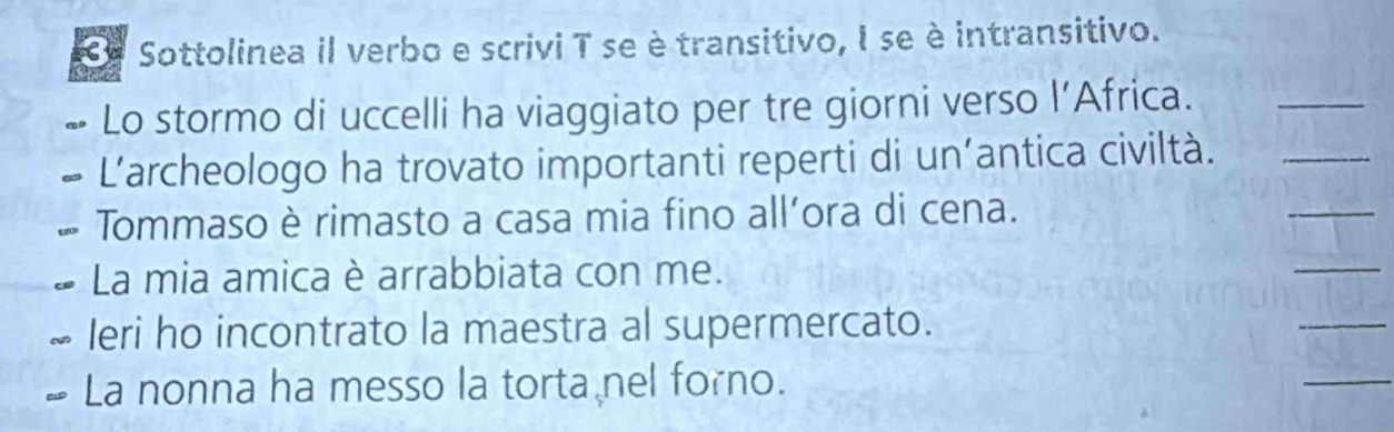 Sottolinea il verbo e scrivi T seè transitivo, I se è intransitivo. 
Lo stormo di uccelli ha viaggiato per tre giorni verso l’Africa._ 
_ 
L'archeologo ha trovato importanti reperti di un’antica civiltà._ 
Tommaso è rimasto a casa mia fino all’ora di cena. 
La mia amica è arrabbiata con me. 
_ 
Ieri ho incontrato la maestra al supermercato. 
_ 
La nonna ha messo la torta nel forno. 
_