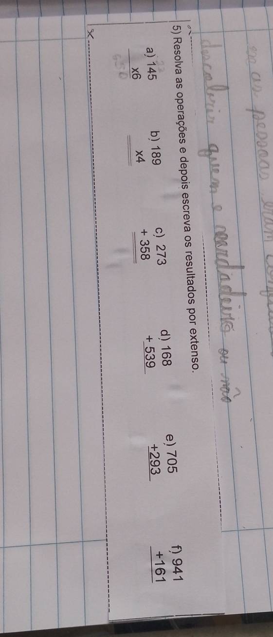 Resolva as operações e depois escreva os resultados por extenso. 
 beginarrayr 4)168 +539 hline endarray
e beginarrayr )705 +293 hline endarray
beginarrayr f)941 +161 hline endarray
beginarrayr a)145 * 6 hline endarray
beginarrayr 0)189 * 4 hline endarray
beginarrayr c)273 +358 hline endarray
X