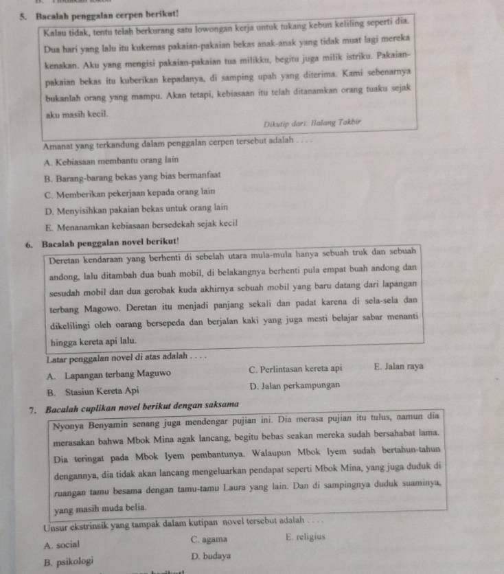 Bacalah penggalan cerpen berikut!
Kalau tidak, tentu telah berkurang satu lowongan kerja untuk tukang kebun keliling seperti dia.
Dua hari yang lalu itu kukemas pakaian-pakaian bekas anak-anak yang tidak muat lagi mereka
kenakan. Aku yang mengisi pakaian-pakaian tua milikku, begitu juga milik istriku. Pakaian-
pakaian bekas itu kuberikan kepadanya, di samping upah yang diterima. Kami sebenarnya
bukanlah orang yang mampu. Akan tetapi, kebiasaan itu telah ditanamkan orang tuaku sejak
aku masih kecil.
Dikutip dari: Halang Takbir
Amanat yang terkandung dalam penggalan cerpen tersebut adalah . . . .
A. Kebiasaan membantu orang lain
B. Barang-barang bekas yang bias bermanfaat
C. Memberikan pekerjaan kepada orang lain
D. Menyisihkan pakaian bekas untuk orang lain
E. Menanamkan kebiasaan bersedekah sejak kecil
6. Bacalah penggalan novel berikut!
Deretan kendaraan yang berhenti di sebelah utara mula-mula hanya sebuah truk dan sebuah
andong, lalu ditambah dua buah mobil, di belakangnya berhenti pula empat buah andong dan
sesudah mobil dan dua gerobak kuda akhirnya sebuah mobil yang baru datang dari lapangan
terbang Magowo. Deretan itu menjadi panjang sekali dan padat karena di sela-sela dan
dikelilingi oleh oarang bersepeda dan berjalan kaki yang juga mesti belajar sabar menanti
hingga kereta api lalu.
Latar penggalan novel di atas adalah . . . .
A. Lapangan terbang Maguwo C. Perlintasan kereta api E. Jalan raya
B. Stasiun Kereta Api D. Jalan perkampungan
7. Bacalah cuplikan novel berikut dengan saksama
Nyonya Benyamin senang juga mendengar pujian ini. Dia merasa pujian itu tulus, namun dia
merasakan bahwa Mbok Mina agak lancang, begitu bebas seakan mereka sudah bersahabat lama.
Dia teringat pada Mbok Iyem pembantunya. Walaupun Mbok lyem sudah bertahun-tahun
dengannya, dia tidak akan lancang mengeluarkan pendapat seperti Mbok Mina, yang juga duduk di
ruangan tamu besama dengan tamu-tamu Laura yang lain. Dan di sampingnya duduk suaminya,
yang masih muda belia.
Unsur ekstrinsik yang tampak dalam kutipan novel tersebut adalah .. . .
A. social C. agama E. religius
B. psikologi D. budaya