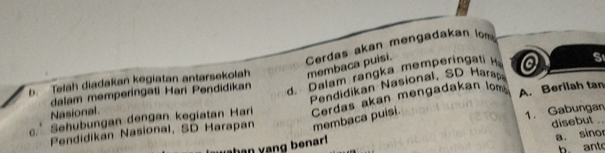 Cerdas akan mengadakan lom
b. Telah diadakan kegiatan antarsekolah membaca puísi.
dalam memperingati Hari Pendidikan d. alam ran a memperin a i 
S
Pendidikan Nasional, SD Harap
α. Sehubungan dengan kegiatan Hari Cerdas akan mengadakan lomb
A. Berilah tan
Nasional
disebut .
Pendidikan Nasional, SD Harapan membaca puisi.
han yang benar! 1. Gabungan_
a. sinor
b. ant