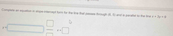 Complete an equation in slope-intercept form for the line that passes through (6,5) and is parallel to the line x+3y=9
y=□  □ /□  x+□