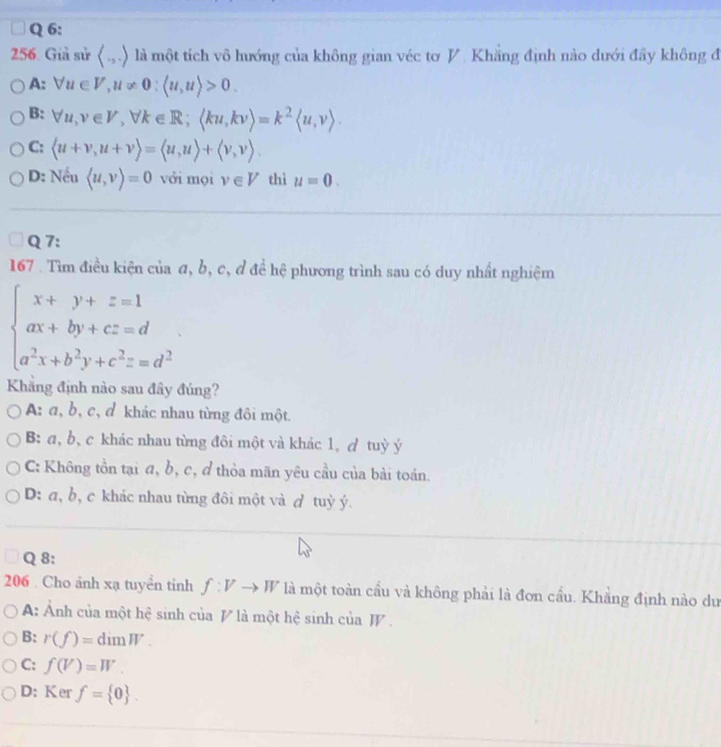 Giả sử ( .,.) là một tích vô hướng của không gian véc tơ V. Khẳng định nào dưới đầy không đ
A: forall u∈ V, u!= 0:langle u,urangle >0.
B: forall u, v∈ V, forall k∈ R; langle ku,kvrangle =k^2langle u,vrangle.
C:  u+v,u+vrangle =langle u,urangle +langle v,vrangle.
D: Nếu langle u,vrangle =0 với mọi v∈ V thì u=0. 
Q 7:
167 . Tìm điều kiện của đ, b, c, đ để hệ phương trình sau có duy nhất nghiệm
beginarrayl x+y+z=1 ax+by+cz=d a^2x+b^2y+c^2==d^2endarray.
Khẳng định nào sau đây đúng?
A: α, b, c, d khác nhau từng đôi một.
B: a, b, c khác nhau từng đôi một và khác 1, ơ tuỳ ý
C: Không tồn tại đ, b, c, đ thỏa mãn yêu cầu của bài toán.
D: a, b, c khác nhau từng đôi một và ự tuỳ ý.
Q 8:
206 . Cho ảnh xạ tuyển tinh f:Vto W là một toàn cầu và không phải là đơn cầu. Khẳng định nào dư
A: Ảnh của một hệ sinh của V là một hệ sinh của W.
B: r(f)=dimW.
C: f(V)=W.
D: Ker f= 0.