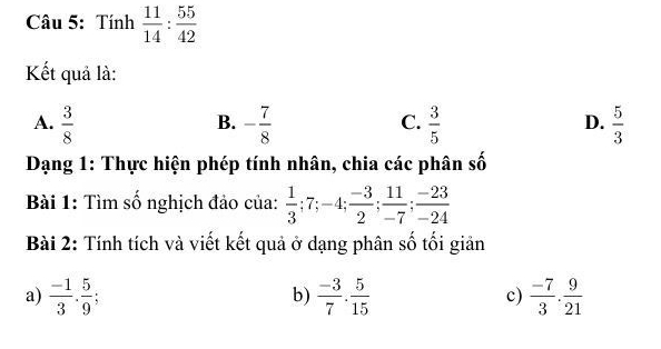 Tính  11/14 : 55/42 
Kết quả là:
B.
A.  3/8  - 7/8   3/5   5/3 
C.
D.
Dạng 1: Thực hiện phép tính nhân, chia các phân số
Bài 1: Tìm số nghịch đảo của:  1/3 ; 7; -4;  (-3)/2 ;  11/-7 ;  (-23)/-24 
Bài 2: Tính tích và viết kết quả ở dạng phân số tối giản
a)  (-1)/3 . 5/9   (-3)/7 . 5/15  c)  (-7)/3 . 9/21 
b)