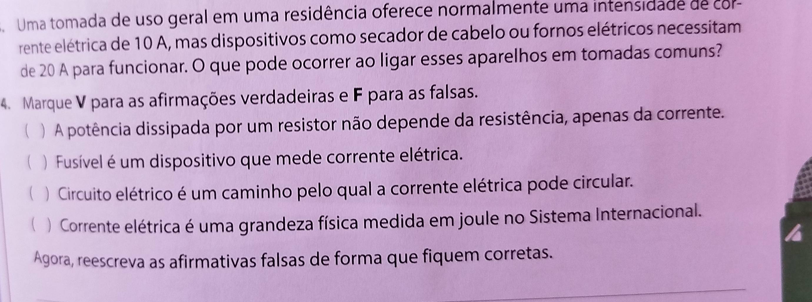 Uma tomada de uso geral em uma residência oferece normalmente uma intensidade de co
rente elétrica de 10 A, mas dispositivos como secador de cabelo ou fornos elétricos necessitam
de 20 A para funcionar. O que pode ocorrer ao ligar esses aparelhos em tomadas comuns?
4. Marque V para as afirmações verdadeiras e F para as falsas.
 ) A potência dissipada por um resistor não depende da resistência, apenas da corrente.
 ) Fusível é um dispositivo que mede corrente elétrica.
( )Circuito elétrico é um caminho pelo qual a corrente elétrica pode circular.
 ) Corrente elétrica é uma grandeza física medida em joule no Sistema Internacional.
Agora, reescreva as afirmativas falsas de forma que fiquem corretas.