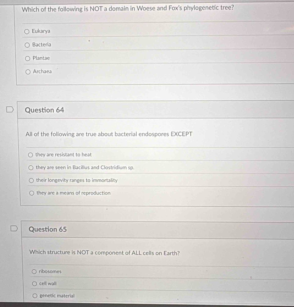 Which of the following is NOT a domain in Woese and Fox's phylogenetic tree?
Eukarya
Bacteria
Plantae
Archaea
Question 64
All of the following are true about bacterial endospores EXCEPT
they are resistant to heat
they are seen in Bacillus and Clostridium sp.
their longevity ranges to immortality
they are a means of reproduction
Question 65
Which structure is NOT a component of ALL cells on Earth?
ribosomes
cell wall
genetic material