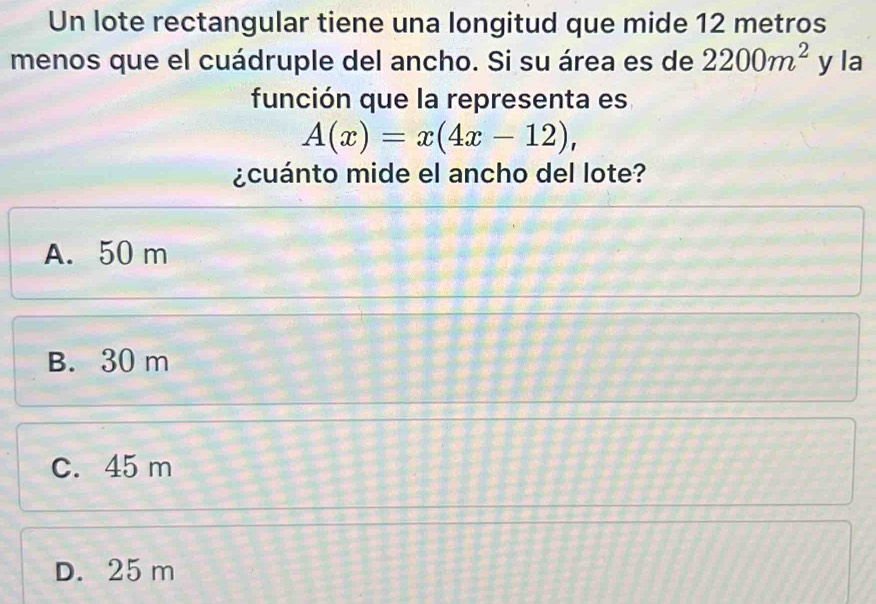 Un lote rectangular tiene una longitud que mide 12 metros
menos que el cuádruple del ancho. Si su área es de 2200m^2 y la
función que la representa es
A(x)=x(4x-12), 
¿cuánto mide el ancho del lote?
A. 50 m
B. 30 m
C. 45 m
D. 25 m