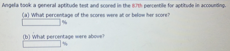 Angela took a general aptitude test and scored in the 87th percentile for aptitude in accounting. 
(a) What percentage of the scores were at or below her score?
%
(b) What percentage were above?
%