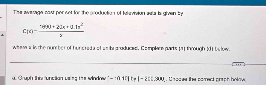 The average cost per set for the production of television sets is given by
overline C(x)= (1690+20x+0.1x^2)/x 
where x is the number of hundreds of units produced. Complete parts (a) through (d) below. 
_ 
a. Graph this function using the window [-10,10] by [-200,300]. Choose the correct graph below.