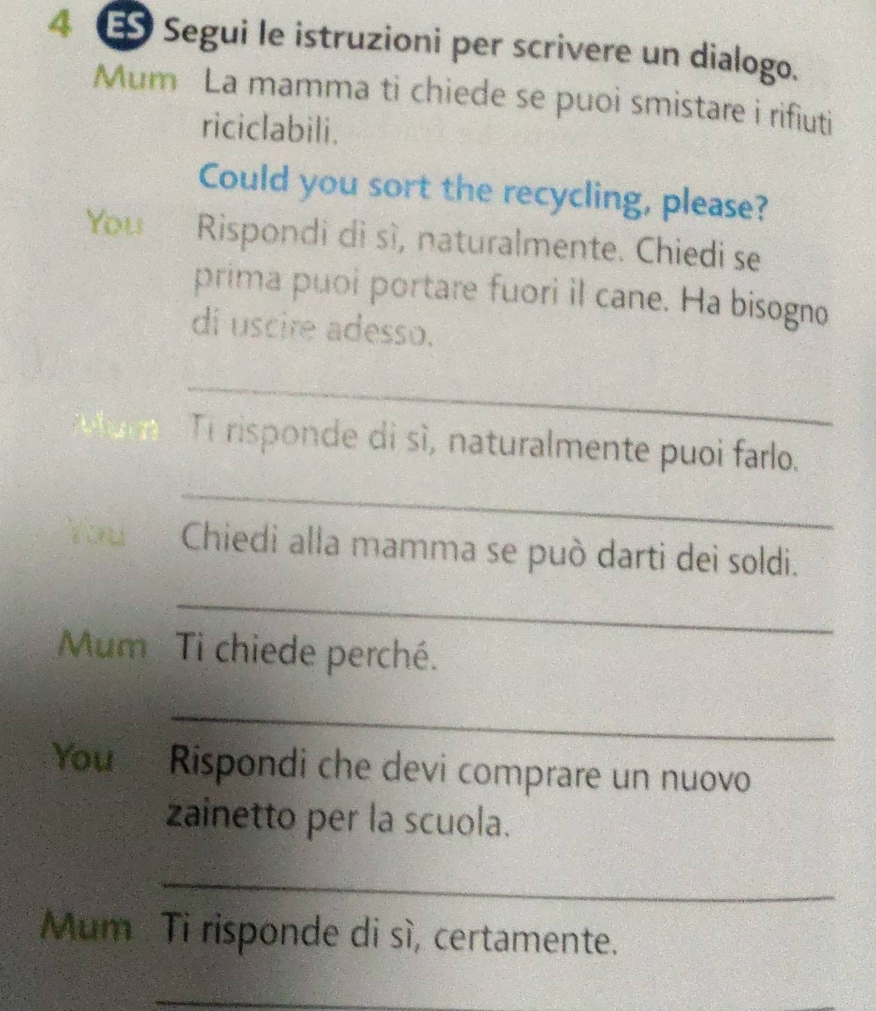 Segui le istruzioni per scrivere un dialogo. 
Mum La mamma ti chiede se puoi smistare i rifiuti 
riciclabili. 
Could you sort the recycling, please? 
You Rispondi di sì, naturalmente. Chiedi se 
prima puoi portare fuori il cane. Ha bisogno 
di uscire adesso. 
_ 
_ 
Ti risponde di sì, naturalmente puoi farlo. 
You Chiedi alla mamma se può darti dei soldi. 
_ 
Mum Ti chiede perché. 
_ 
You Rispondi che devi comprare un nuovo 
zainetto per la scuola. 
_ 
Mum Ti risponde di sì, certamente. 
_