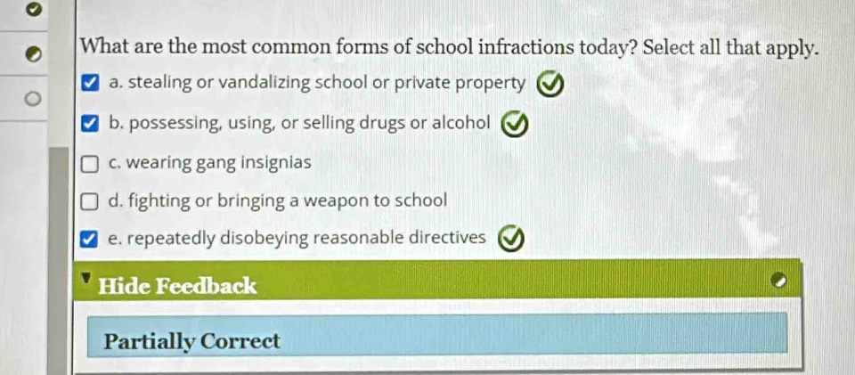 What are the most common forms of school infractions today? Select all that apply.
a. stealing or vandalizing school or private property
b. possessing, using, or selling drugs or alcohol
c. wearing gang insignias
d. fighting or bringing a weapon to school
e. repeatedly disobeying reasonable directives
Hide Feedback
Partially Correct