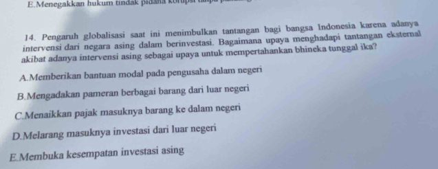 Menegakkan hukum tindak pidana korupst t
14. Pengaruh globalisasi saat ini menimbulkan tantangan bagi bangsa Indonesia karena adanya
intervensi dari negara asing dalam berinvestasi. Bagaimana upaya menghadapí tantangan eksternal
akibat adanya intervensi asing sebagai upaya untuk mempertahankan bhineka tunggal ika?
A.Memberikan bantuan modal pada pengusaha dalam negeri
B.Mengadakan pameran berbagai barang dari luar negeri
C.Menaikkan pajak masuknya barang ke dalam negeri
D.Melarang masuknya investasi dari luar negeri
E.Membuka kesempatan investasi asing