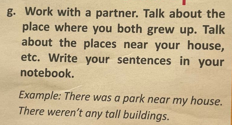 Work with a partner. Talk about the 
place where you both grew up. Talk 
about the places near your house, 
etc. Write your sentences in your 
notebook. 
Example: There was a park near my house. 
There weren’t any tall buildings.