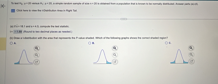 To test H_0:mu =20 versus H_1:mu <20</tex> a simple random sample of size n=20 is obtained from a population that is known to be normally distributed. Answer parts (a)-(d 1
Click here to view the t-Distribution Area in Right Tail
(a)Ⅱ overline x=18.1 and s=4.5 compute the test statistic.
t=-1.89 (Round to two decimal places as needed.)
(b) Draw a t-distribution with the area that represents the P -value shaded. Which of the following graphs shows the correct shaded region?
A.
B.
C.