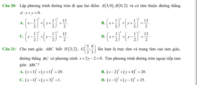 Lập phương trình đường tròn đi qua hai điểm A(3;0), B(0;2) và có tâm thuộc đường thắng
d:x+y=0.
A. (x- 1/2 )^2+(y+ 1/2 )^2= 13/2 . (x+ 1/2 )^2+(y+ 1/2 )^2= 13/2 . 
B.
C. (x- 1/2 )^2+(y- 1/2 )^2= 13/2 . (x+ 1/2 )^2+(y- 1/2 )^2= 13/2 . 
D.
Câu 21: Cho tam giác ABC biết H(3;2), G( 5/3 ; 8/3 ) lần lượt là trực tâm và trọng tâm của tam giác,
đường thắng BC có phương trình x+2y-2=0. Tìm phương trình đường tròn ngoại tiếp tam
giác ABC ?
A. (x+1)^2+(y+1)^2=20. B. (x-2)^2+(y+4)^2=20.
C. (x-1)^2+(y+3)^2=1. D. (x-1)^2+(y-3)^2=25.